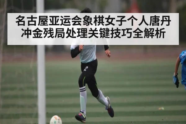 名古屋亚运会象棋女子个人唐丹冲金残局处理关键技巧全解析 | Kaiyun Esports