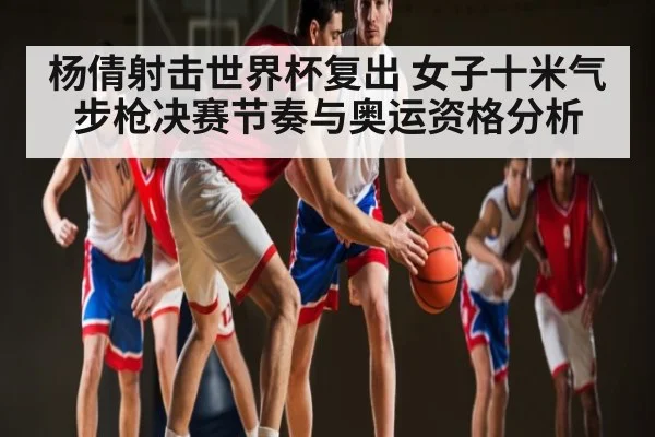 杨倩射击世界杯复出 女子十米气步枪决赛节奏与奥运资格分析